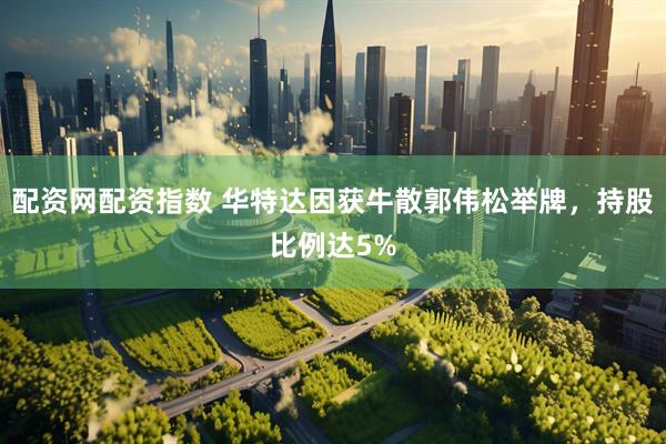 配资网配资指数 华特达因获牛散郭伟松举牌，持股比例达5%