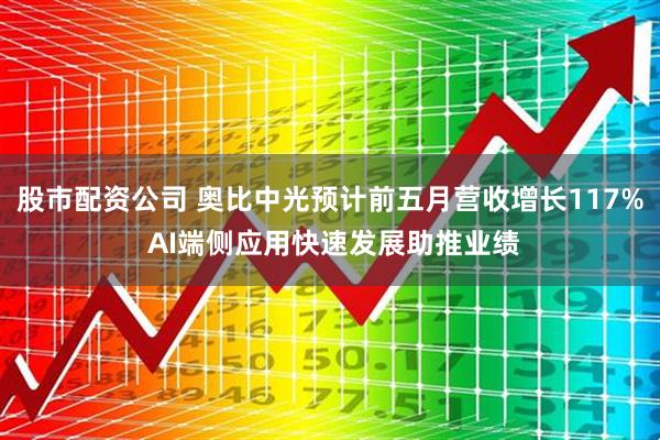 股市配资公司 奥比中光预计前五月营收增长117% AI端侧应用快速发展助推业绩