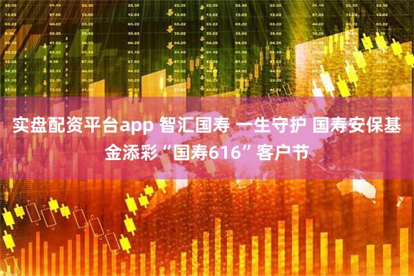 实盘配资平台app 智汇国寿 一生守护 国寿安保基金添彩“国寿616”客户节