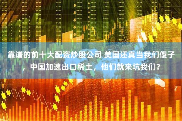 靠谱的前十大配资炒股公司 美国还真当我们傻子，中国加速出口稀土，他们就来坑我们？