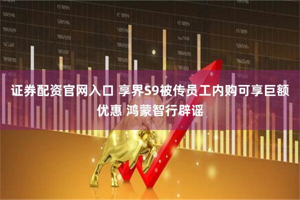 证券配资官网入口 享界S9被传员工内购可享巨额优惠 鸿蒙智行辟谣