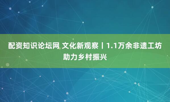 配资知识论坛网 文化新观察丨1.1万余非遗工坊助力乡村振兴