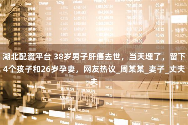 湖北配资平台 38岁男子肝癌去世，当天埋了，留下4个孩子和26岁孕妻，网友热议_周某某_妻子_丈夫