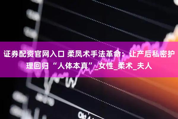 证券配资官网入口 柔凤术手法革命：让产后私密护理回归 “人体本真”_女性_柔术_夫人