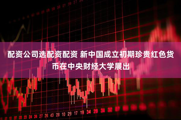配资公司选配资配资 新中国成立初期珍贵红色货币在中央财经大学展出