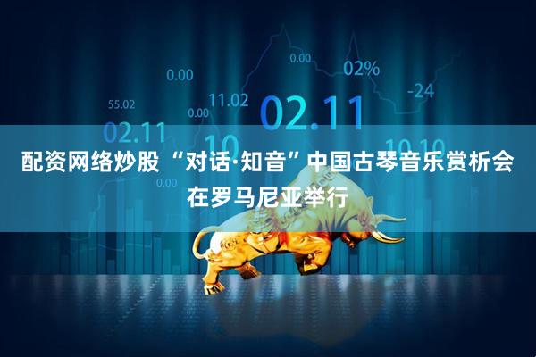 配资网络炒股 “对话·知音”中国古琴音乐赏析会在罗马尼亚举行