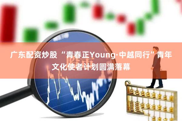广东配资炒股 “青春正Young·中越同行”青年文化使者计划圆满落幕
