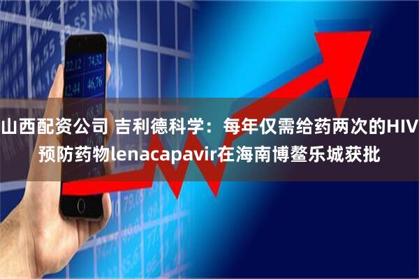 山西配资公司 吉利德科学：每年仅需给药两次的HIV预防药物lenacapavir在海南博鳌乐城获批