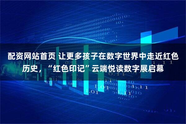 配资网站首页 让更多孩子在数字世界中走近红色历史，“红色印记”云端悦读数字展启幕