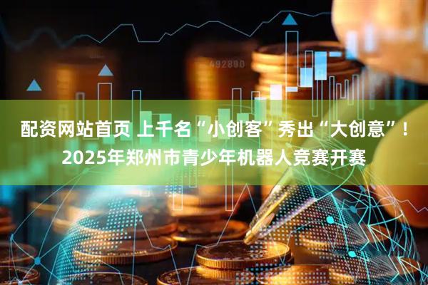 配资网站首页 上千名“小创客”秀出“大创意”！2025年郑州市青少年机器人竞赛开赛