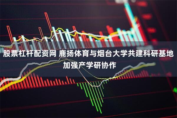 股票杠杆配资网 鹿扬体育与烟台大学共建科研基地 加强产学研协作