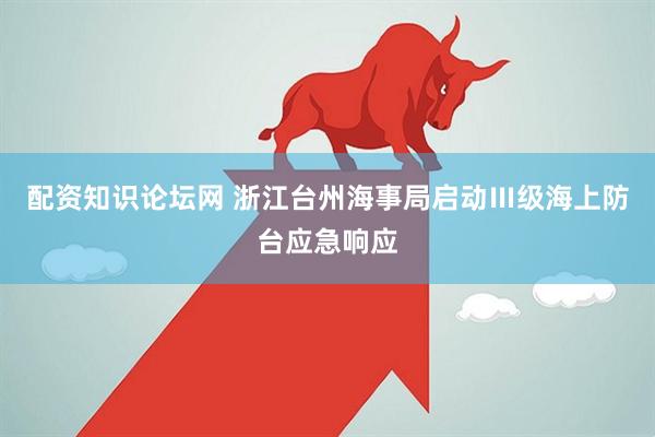 配资知识论坛网 浙江台州海事局启动Ⅲ级海上防台应急响应
