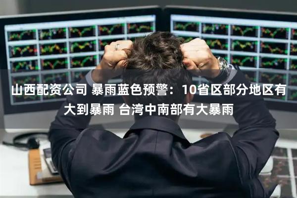山西配资公司 暴雨蓝色预警：10省区部分地区有大到暴雨 台湾中南部有大暴雨
