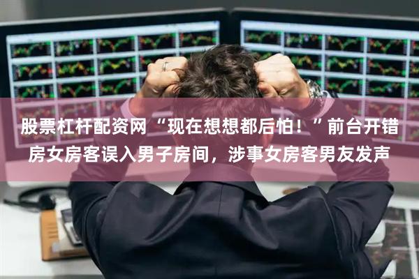 股票杠杆配资网 “现在想想都后怕！”前台开错房女房客误入男子房间，涉事女房客男友发声