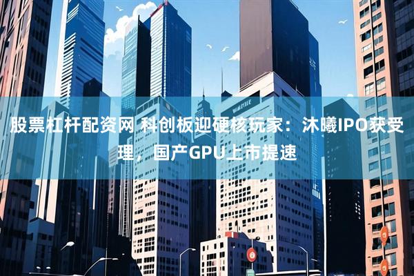股票杠杆配资网 科创板迎硬核玩家：沐曦IPO获受理，国产GPU上市提速