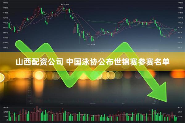 山西配资公司 中国泳协公布世锦赛参赛名单