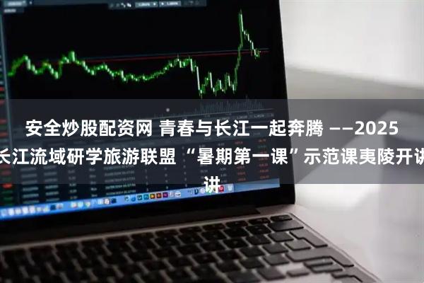 安全炒股配资网 青春与长江一起奔腾 ——2025长江流域研学旅游联盟 “暑期第一课”示范课夷陵开讲