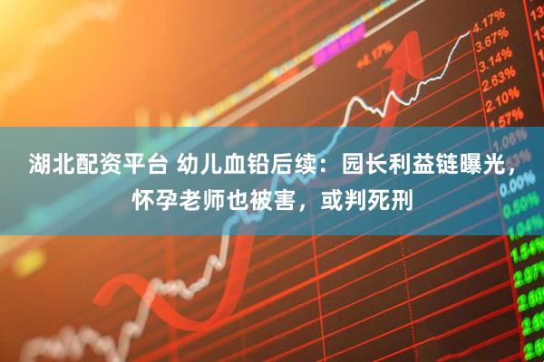 湖北配资平台 幼儿血铅后续：园长利益链曝光，怀孕老师也被害，或判死刑