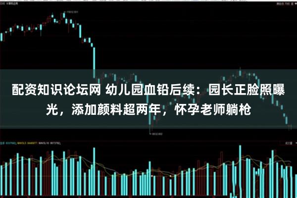 配资知识论坛网 幼儿园血铅后续：园长正脸照曝光，添加颜料超两年，怀孕老师躺枪