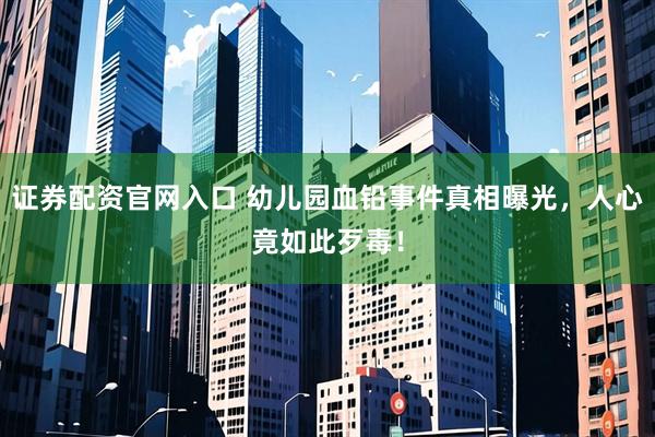证券配资官网入口 幼儿园血铅事件真相曝光，人心竟如此歹毒！