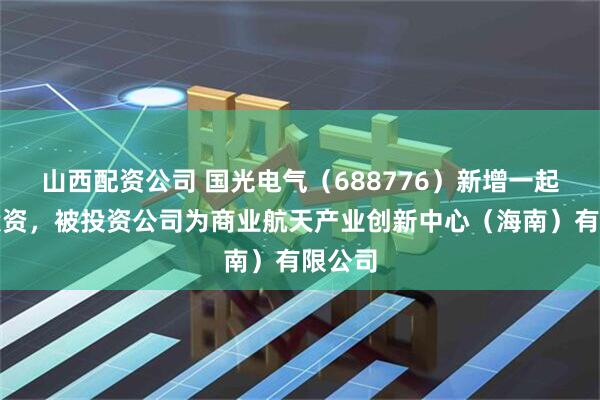 山西配资公司 国光电气（688776）新增一起对外投资，被投资公司为商业航天产业创新中心（海南）有限公司