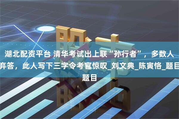 湖北配资平台 清华考试出上联“孙行者”，多数人弃答，此人写下三字令考官惊叹_刘文典_陈寅恪_题目