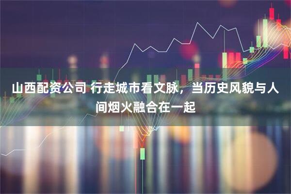 山西配资公司 行走城市看文脉，当历史风貌与人间烟火融合在一起
