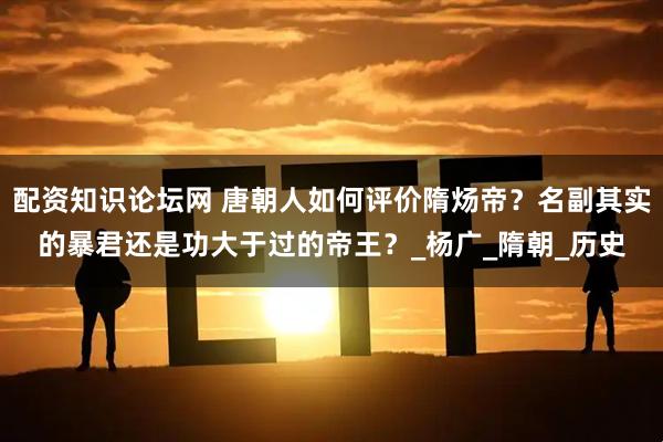 配资知识论坛网 唐朝人如何评价隋炀帝？名副其实的暴君还是功大于过的帝王？_杨广_隋朝_历史