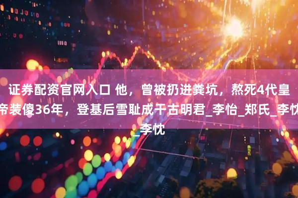 证券配资官网入口 他，曾被扔进粪坑，熬死4代皇帝装傻36年，登基后雪耻成干古明君_李怡_郑氏_李忱