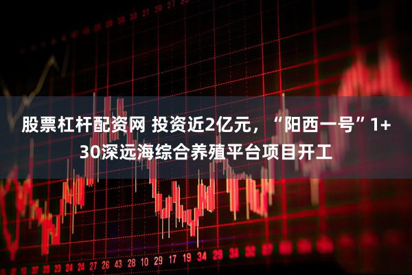 股票杠杆配资网 投资近2亿元，“阳西一号”1+30深远海综合养殖平台项目开工