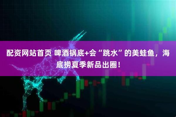 配资网站首页 啤酒锅底+会“跳水”的美蛙鱼，海底捞夏季新品出圈！