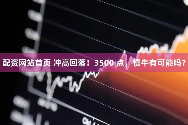 配资网站首页 冲高回落！3500 点，慢牛有可能吗？