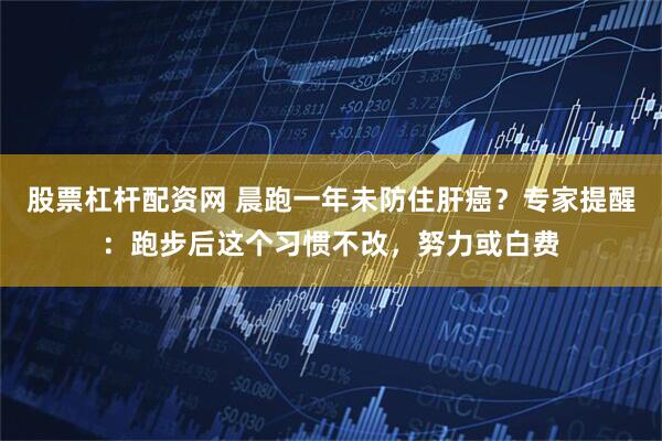 股票杠杆配资网 晨跑一年未防住肝癌？专家提醒：跑步后这个习惯不改，努力或白费
