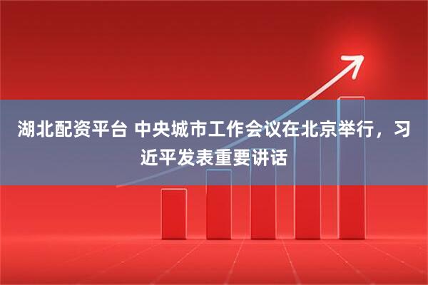 湖北配资平台 中央城市工作会议在北京举行，习近平发表重要讲话