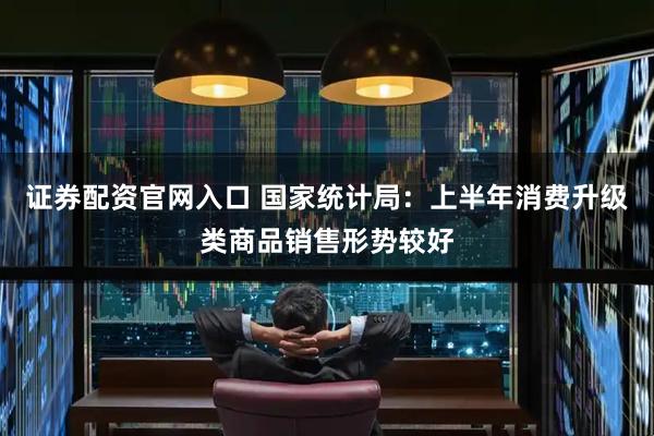 证券配资官网入口 国家统计局：上半年消费升级类商品销售形势较好