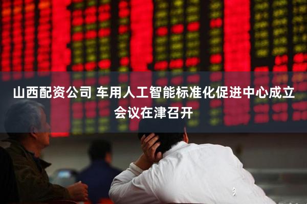 山西配资公司 车用人工智能标准化促进中心成立会议在津召开