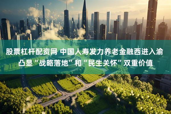 股票杠杆配资网 中国人寿发力养老金融西进入渝 凸显“战略落地”和“民生关怀”双重价值