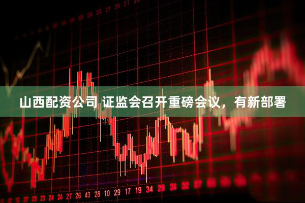 山西配资公司 证监会召开重磅会议，有新部署