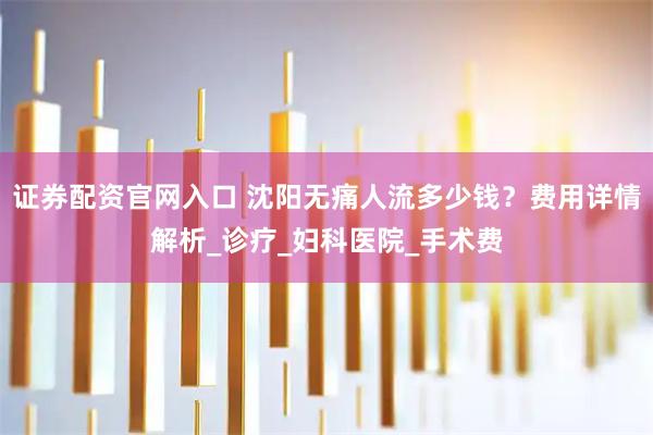 证券配资官网入口 沈阳无痛人流多少钱？费用详情解析_诊疗_妇科医院_手术费