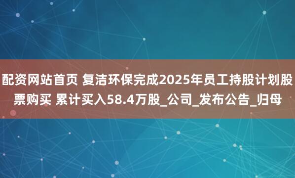 配资网站首页 复洁环保完成2025年员工持股计划股票购买 累计买入58.4万股_公司_发布公告_归母