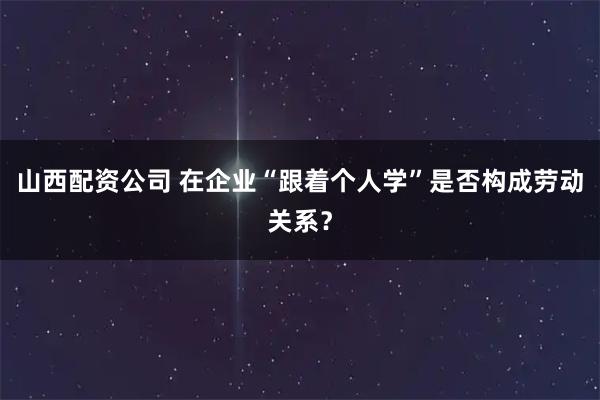 山西配资公司 在企业“跟着个人学”是否构成劳动关系？