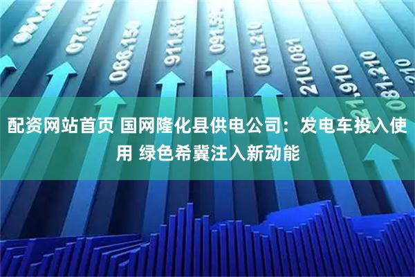 配资网站首页 国网隆化县供电公司：发电车投入使用 绿色希冀注入新动能