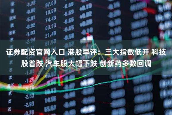 证券配资官网入口 港股早评：三大指数低开 科技股普跌 汽车股大幅下跌 创新药多数回调