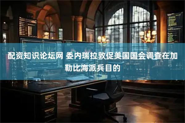 配资知识论坛网 委内瑞拉敦促美国国会调查在加勒比海派兵目的