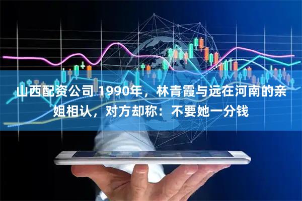 山西配资公司 1990年，林青霞与远在河南的亲姐相认，对方却称：不要她一分钱