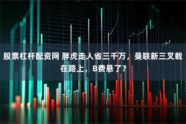 股票杠杆配资网 胖虎走人省三千万，曼联新三叉戟在路上，B费悬了？