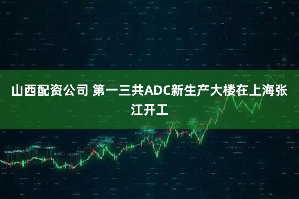 山西配资公司 第一三共ADC新生产大楼在上海张江开工