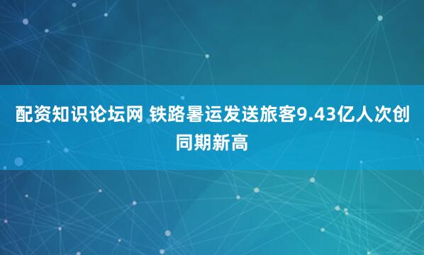配资知识论坛网 铁路暑运发送旅客9.43亿人次创同期新高