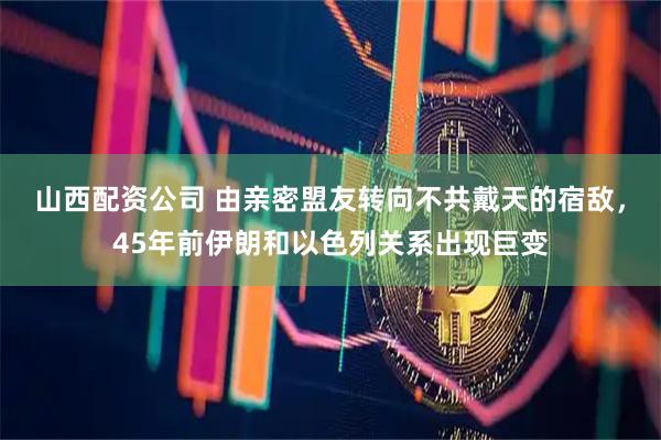 山西配资公司 由亲密盟友转向不共戴天的宿敌，45年前伊朗和以色列关系出现巨变