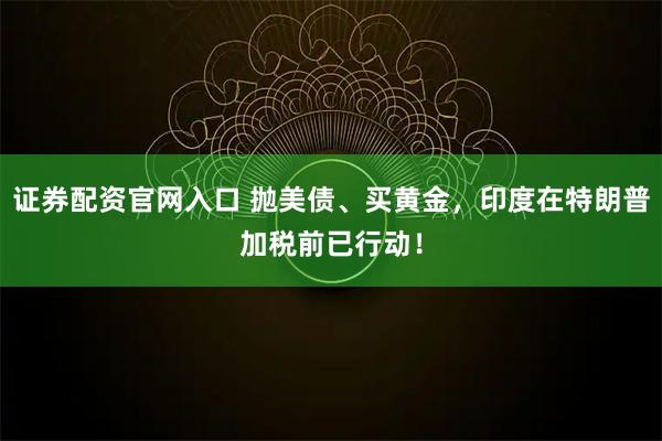 证券配资官网入口 抛美债、买黄金，印度在特朗普加税前已行动！